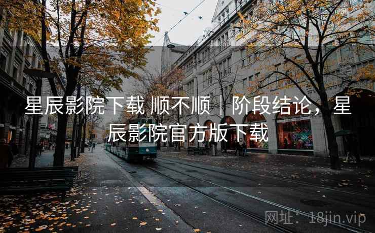 星辰影院下载 顺不顺｜阶段结论，星辰影院官方版下载