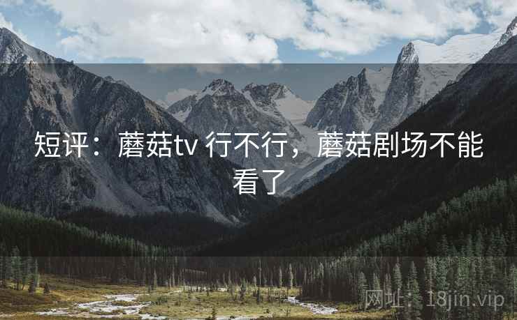 短评：蘑菇tv 行不行，蘑菇剧场不能看了