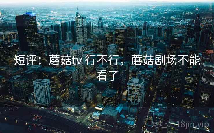 短评：蘑菇tv 行不行，蘑菇剧场不能看了