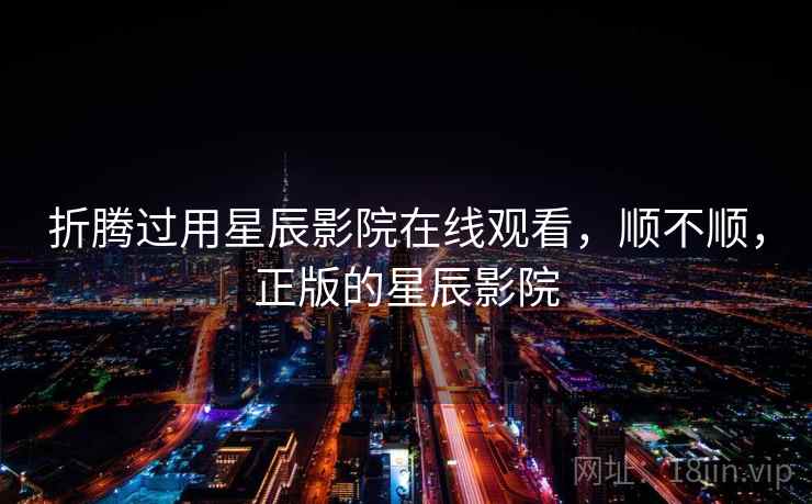 折腾过用星辰影院在线观看，顺不顺，正版的星辰影院