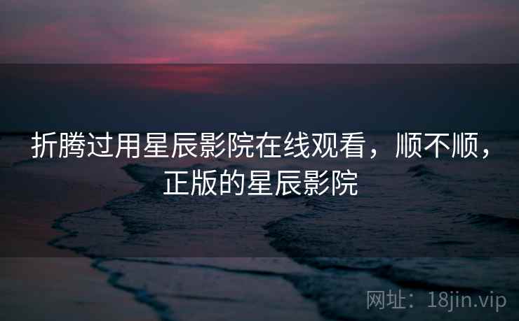 折腾过用星辰影院在线观看，顺不顺，正版的星辰影院