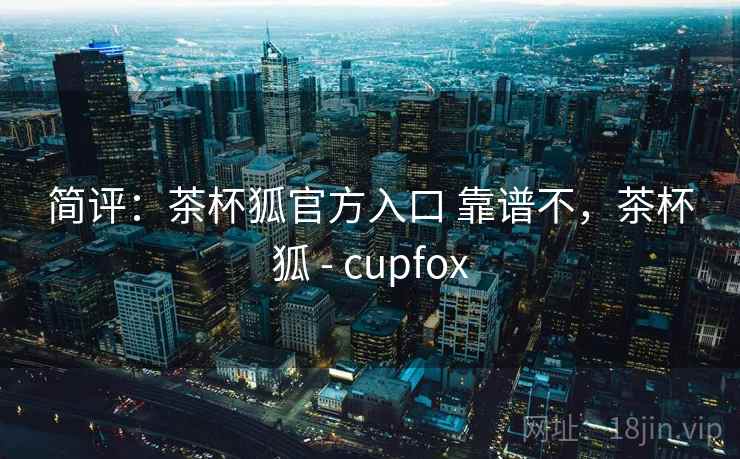 简评：茶杯狐官方入口 靠谱不，茶杯狐 - cupfox