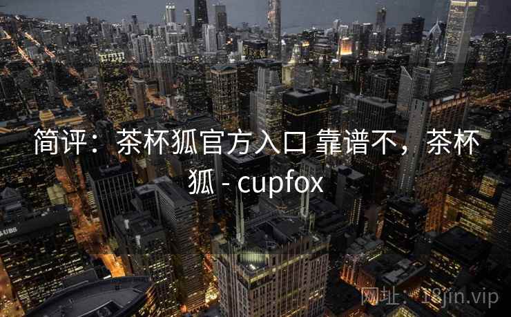简评：茶杯狐官方入口 靠谱不，茶杯狐 - cupfox
