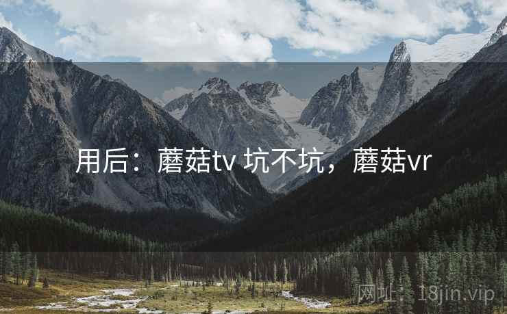 用后:蘑菇tv 坑不坑,蘑菇vr 用后:蘑菇tv 坑不坑,蘑菇vr