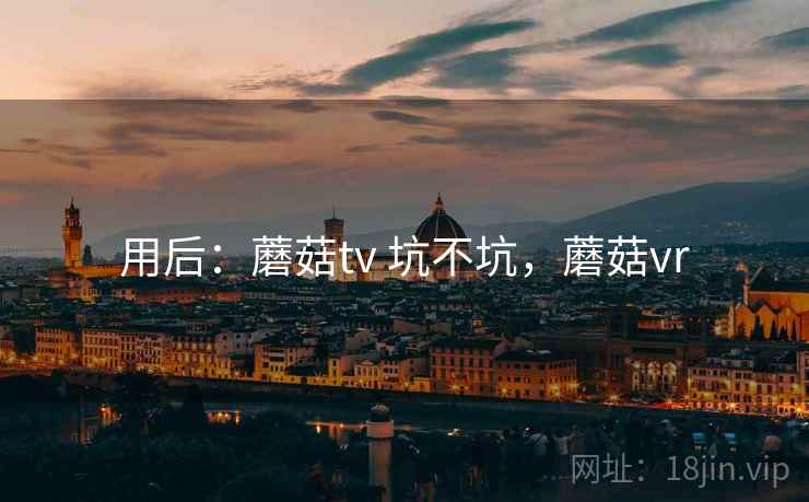 用后:蘑菇tv 坑不坑,蘑菇vr 用后:蘑菇tv 坑不坑,蘑菇vr
