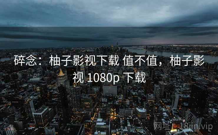 碎念：柚子影视下载 值不值，柚子影视 1080p 下载