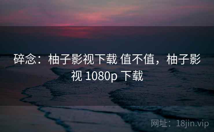 碎念：柚子影视下载 值不值，柚子影视 1080p 下载