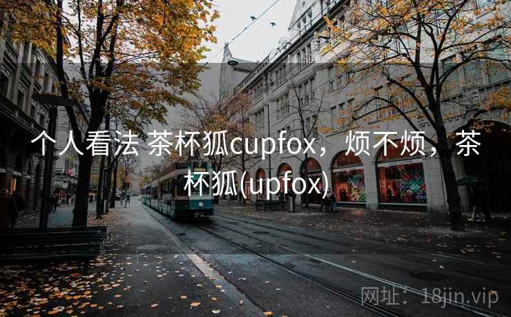 个人看法 茶杯狐cupfox,烦不烦,茶杯狐(upfox) 个人看法 茶杯狐cupfox,烦不烦,茶杯狐(upfox)