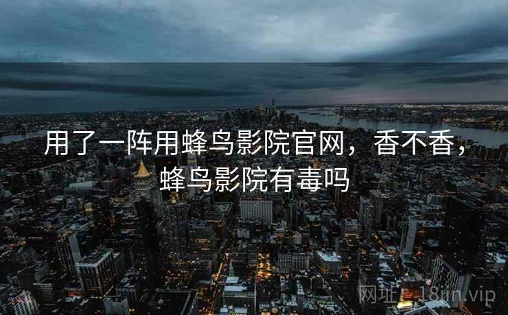 用了一阵用蜂鸟影院官网，香不香，蜂鸟影院有毒吗