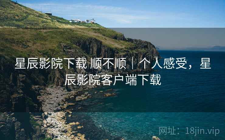 星辰影院下载 顺不顺｜个人感受，星辰影院客户端下载
