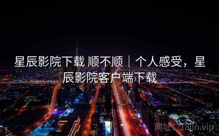 星辰影院下载 顺不顺｜个人感受，星辰影院客户端下载