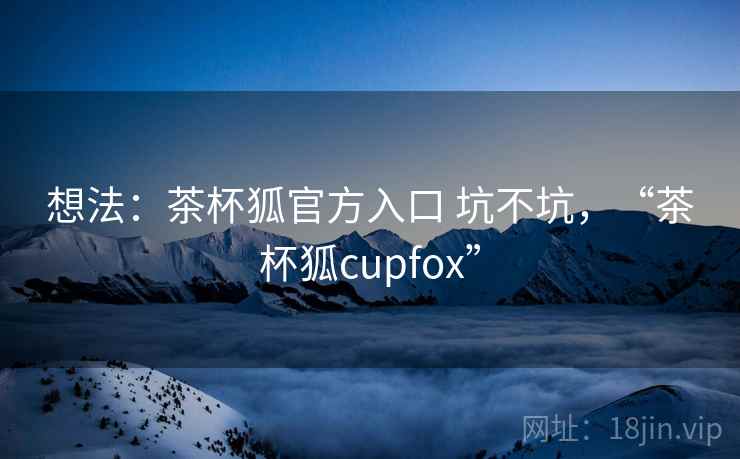 想法：茶杯狐官方入口 坑不坑，“茶杯狐cupfox”