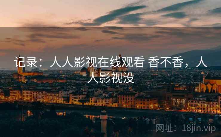 记录:人人影视在线观看 香不香,人人影视没 记录:人人影视在线观看 香不香,人人影视没