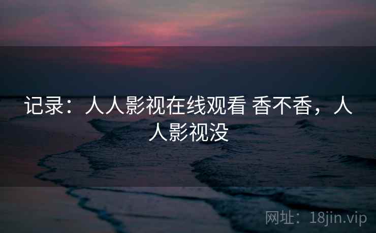 记录:人人影视在线观看 香不香,人人影视没 记录:人人影视在线观看 香不香,人人影视没