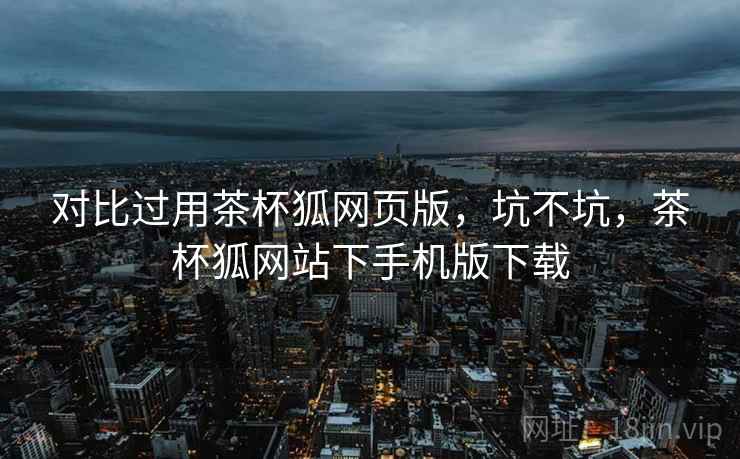 对比过用茶杯狐网页版,坑不坑,茶杯狐网站下手机版下载 对比过用茶杯狐网页版,坑不坑,茶杯狐网站下手机版下载