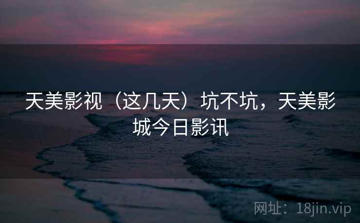 天美影视（这几天）坑不坑，天美影城今日影讯