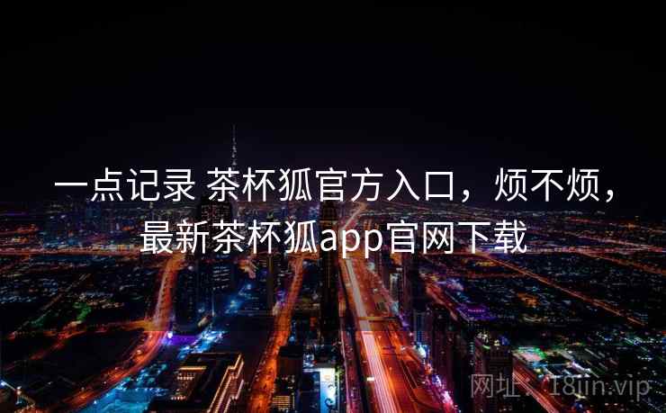 一点记录 茶杯狐官方入口,烦不烦,最新茶杯狐app官网下载 一点记录 茶杯狐官方入口,烦不烦,最新茶杯狐app官网下载